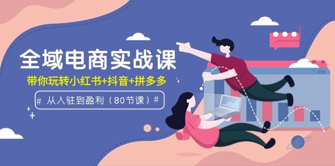 (9529期)全域电商实战课：从入驻到盈利，带你玩转小红书+抖音+拼多多(80节课)K叔网赚资源-网赚项目-副业赚钱-互联网创业-资源整合K叔网赚资源