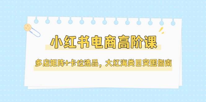 小红书电商高阶课，多店矩阵+卡位选品，大红海类目突围指南(更新5月)K叔网赚资源-网赚项目-副业赚钱-互联网创业-资源整合K叔网赚资源