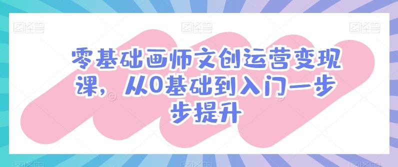 零基础画师文创运营变现课，从0基础到入门一步步提升K叔网赚资源-网赚项目-副业赚钱-互联网创业-资源整合K叔网赚资源