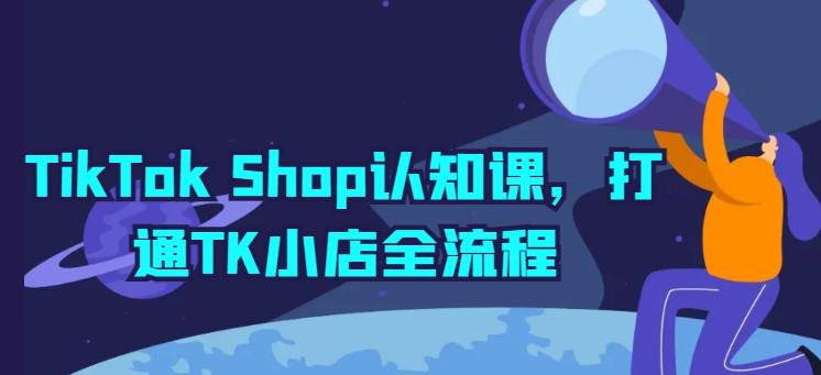 TikTok Shop认知课，打通TK小店全流程K叔网赚资源-网赚项目-副业赚钱-互联网创业-资源整合K叔网赚资源