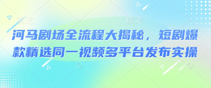 河马剧场全流程大揭秘，短剧爆款精选同一视频多平台发布实操K叔网赚资源-网赚项目-副业赚钱-互联网创业-资源整合K叔网赚资源