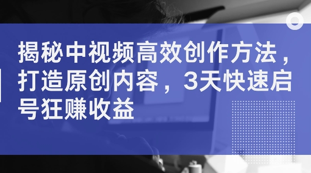 揭秘中视频高效创作方法，打造原创内容，3天快速启号狂赚收益【揭秘】K叔网赚资源-网赚项目-副业赚钱-互联网创业-资源整合K叔网赚资源