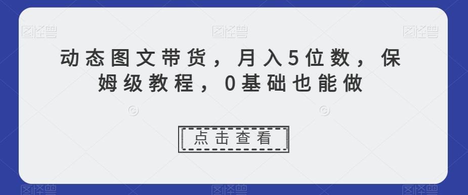 动态图文带货，月入5位数，保姆级教程，0基础也能做【揭秘】K叔网赚资源-网赚项目-副业赚钱-互联网创业-资源整合K叔网赚资源