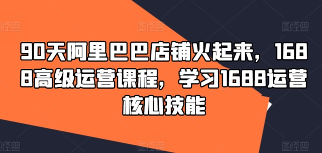 90天阿里巴巴店铺火起来，1688高级运营课程，学习1688运营核心技能K叔网赚资源-网赚项目-副业赚钱-互联网创业-资源整合K叔网赚资源