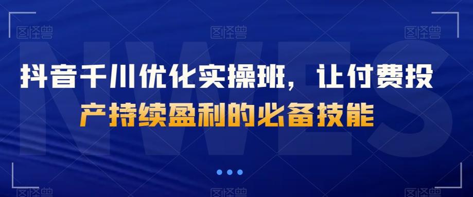 抖音千川优化实操班，让付费投产持续盈利的必备技能K叔网赚资源-网赚项目-副业赚钱-互联网创业-资源整合K叔网赚资源