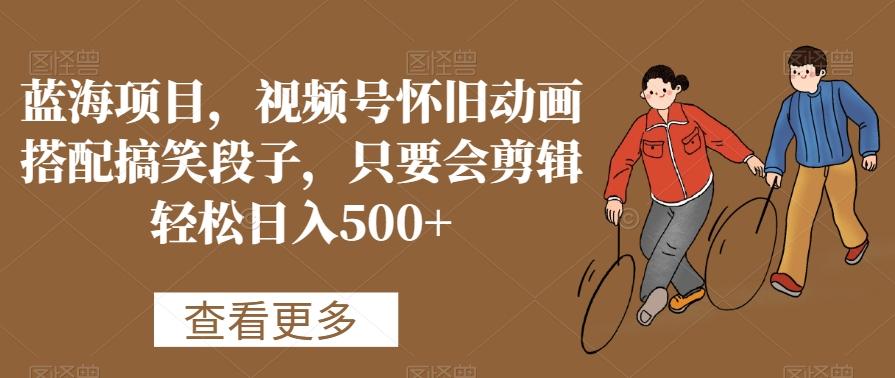 蓝海项目，视频号怀旧动画搭配搞笑段子，只要会剪辑轻松日入500+【揭秘】K叔网赚资源-网赚项目-副业赚钱-互联网创业-资源整合K叔网赚资源