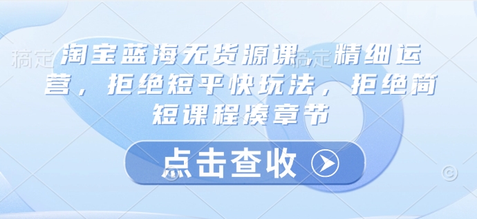 淘宝蓝海无货源课，精细运营，拒绝短平快玩法，拒绝简短课程凑章节K叔网赚资源-网赚项目-副业赚钱-互联网创业-资源整合K叔网赚资源