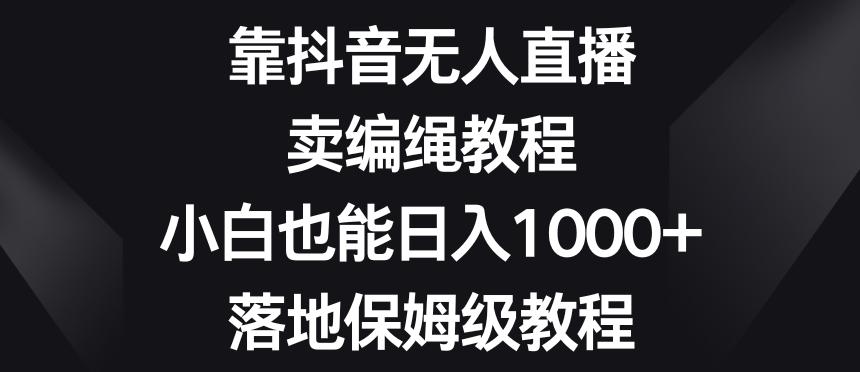 靠抖音无人直播，卖编绳教程，小白也能日入1000+，落地保姆级教程【揭秘】K叔网赚资源-网赚项目-副业赚钱-互联网创业-资源整合K叔网赚资源
