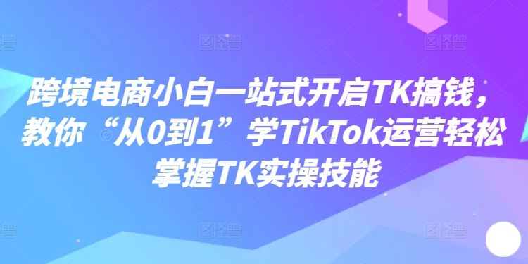 跨境电商小白一站式开启TK搞钱，教你“从0到1”学TikTok运营轻松掌握TK实操技能K叔网赚资源-网赚项目-副业赚钱-互联网创业-资源整合K叔网赚资源