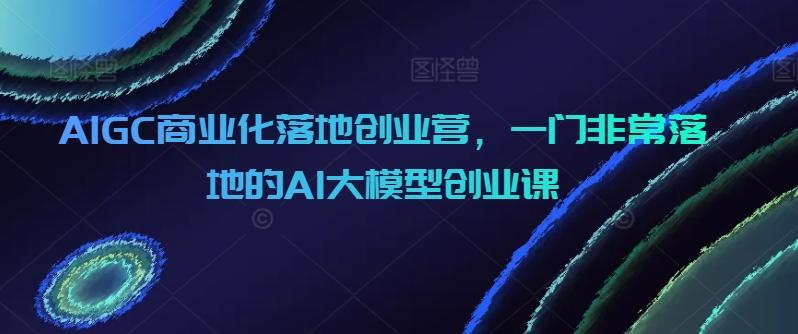 AIGC商业化落地创业营，一门非常落地的AI大模型创业课K叔网赚资源-网赚项目-副业赚钱-互联网创业-资源整合K叔网赚资源
