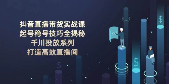 抖音直播带货实战课：起号稳号技巧全揭秘, 千川投放系列, 打造高效直播间K叔网赚资源-网赚项目-副业赚钱-互联网创业-资源整合K叔网赚资源
