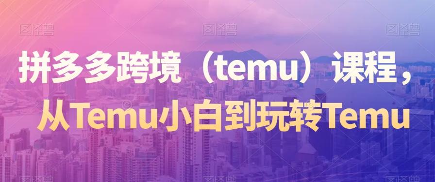 拼多多跨境（temu）课程，从Temu小白到玩转TemuK叔网赚资源-网赚项目-副业赚钱-互联网创业-资源整合K叔网赚资源