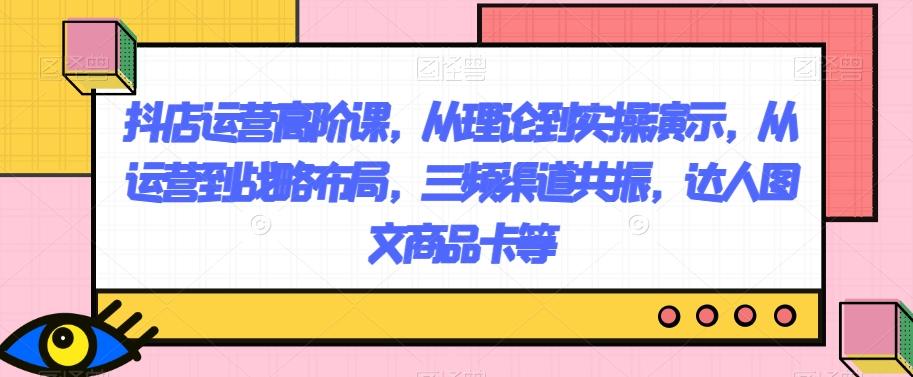 抖店运营高阶课，从理论到实操演示，从运营到战略布局，三频渠道共振，达人图文商品卡等K叔网赚资源-网赚项目-副业赚钱-互联网创业-资源整合K叔网赚资源