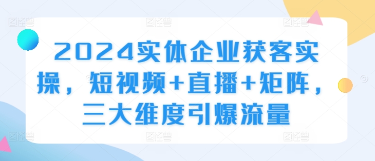 2024实体企业获客实操，短视频+直播+矩阵，三大维度引爆流量K叔网赚资源-网赚项目-副业赚钱-互联网创业-资源整合K叔网赚资源
