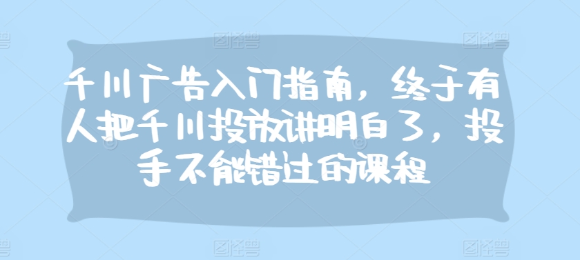 千川广告入门指南，终于有人把千川投放讲明白了，投手不能错过的课程K叔网赚资源-网赚项目-副业赚钱-互联网创业-资源整合K叔网赚资源