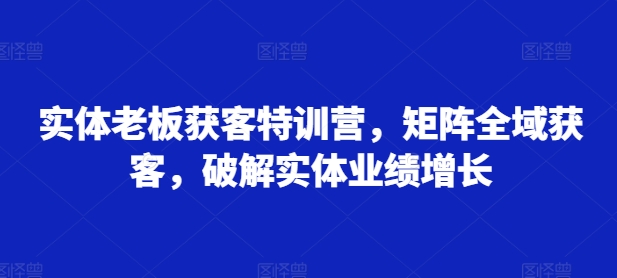实体老板获客特训营，矩阵全域获客，破解实体业绩增长K叔网赚资源-网赚项目-副业赚钱-互联网创业-资源整合K叔网赚资源