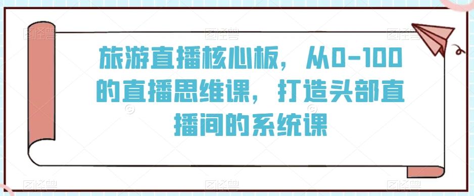 旅游直播核心板，从0-100的直播思维课，打造头部直播间的系统课K叔网赚资源-网赚项目-副业赚钱-互联网创业-资源整合K叔网赚资源