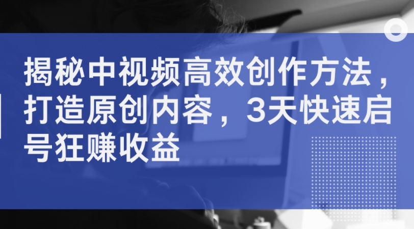 揭秘中视频高效创作方法，打造原创内容，3天快速启号狂赚收益K叔网赚资源-网赚项目-副业赚钱-互联网创业-资源整合K叔网赚资源