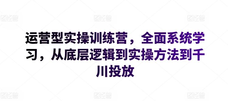 运营型实操训练营，全面系统学习，从底层逻辑到实操方法到千川投放K叔网赚资源-网赚项目-副业赚钱-互联网创业-资源整合K叔网赚资源
