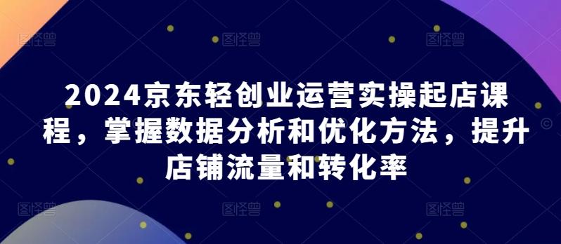 2024京东轻创业运营实操起店课程，掌握数据分析和优化方法，提升店铺流量和转化率K叔网赚资源-网赚项目-副业赚钱-互联网创业-资源整合K叔网赚资源