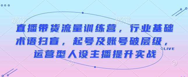 直播带货流量训练营，行业基础术语扫盲，起号及账号破层级，运营型人设主播提升实战K叔网赚资源-网赚项目-副业赚钱-互联网创业-资源整合K叔网赚资源