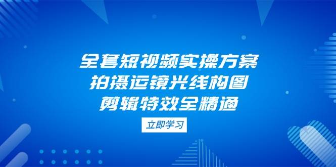 全套短视频实操方案，拍摄运镜光线构图，剪辑特效全精通K叔网赚资源-网赚项目-副业赚钱-互联网创业-资源整合K叔网赚资源