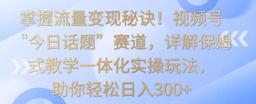 掌握流量变现秘诀！视频号“今日话题”赛道，详解保姆式教学一体化实操玩法，助你轻松日入300+【揭秘】K叔网赚资源-网赚项目-副业赚钱-互联网创业-资源整合K叔网赚资源