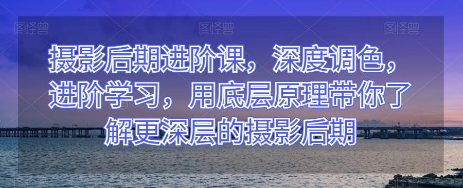 摄影后期进阶课，深度调色，进阶学习，用底层原理带你了解更深层的摄影后期K叔网赚资源-网赚项目-副业赚钱-互联网创业-资源整合K叔网赚资源