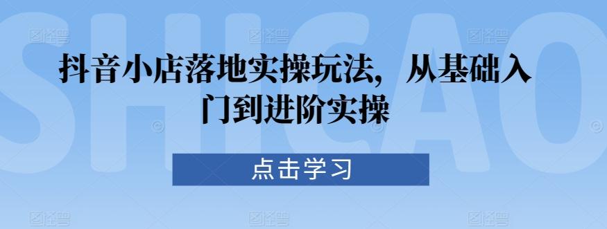 抖音小店落地实操玩法，从基础入门到进阶实操K叔网赚资源-网赚项目-副业赚钱-互联网创业-资源整合K叔网赚资源