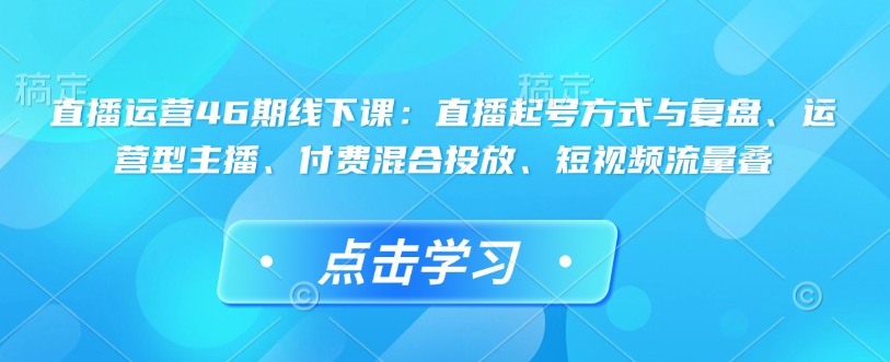直播运营46期线下课：直播起号方式与复盘、运营型主播、付费混合投放、短视频流量叠K叔网赚资源-网赚项目-副业赚钱-互联网创业-资源整合K叔网赚资源