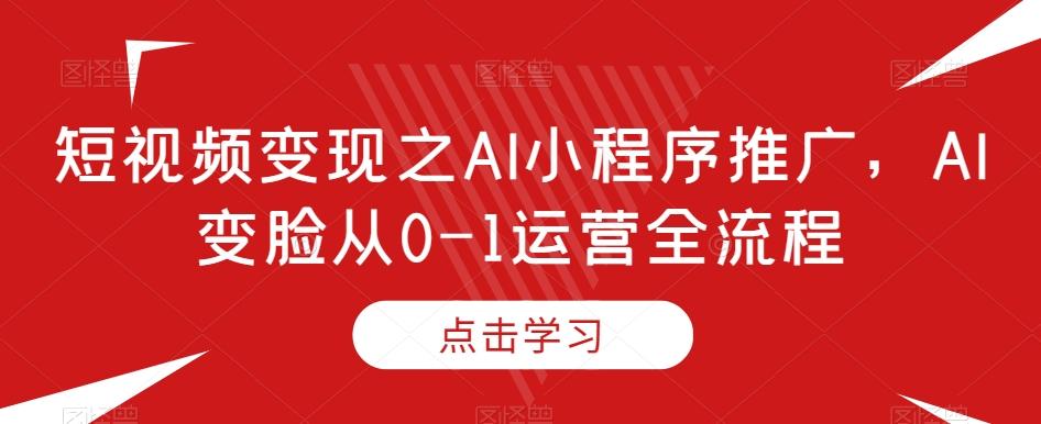 短视频变现之AI小程序推广，AI变脸从0-1运营全流程K叔网赚资源-网赚项目-副业赚钱-互联网创业-资源整合K叔网赚资源