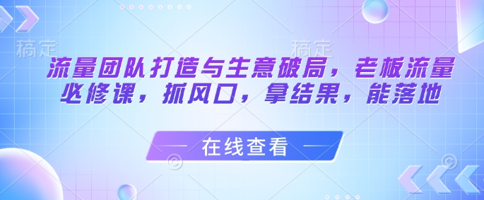 流量团队打造与生意破局，老板流量必修课，抓风口，拿结果，能落地K叔网赚资源-网赚项目-副业赚钱-互联网创业-资源整合K叔网赚资源
