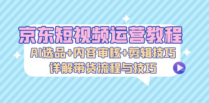 京东短视频运营教程：AI选品+内容审核+剪辑技巧，详解带货流程与技巧K叔网赚资源-网赚项目-副业赚钱-互联网创业-资源整合K叔网赚资源
