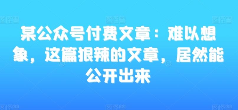 某公众号付费文章：难以想象，这篇狠辣的文章，居然能公开出来K叔网赚资源-网赚项目-副业赚钱-互联网创业-资源整合K叔网赚资源