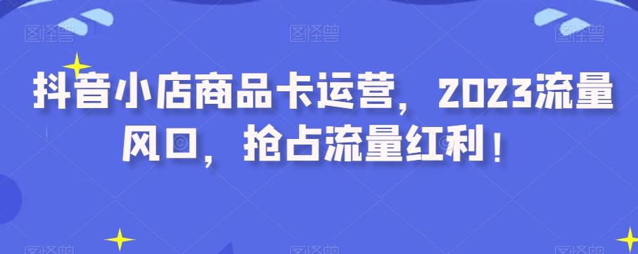 抖音小店商品卡运营，2023流量风口，抢占流量红利！K叔网赚资源-网赚项目-副业赚钱-互联网创业-资源整合K叔网赚资源