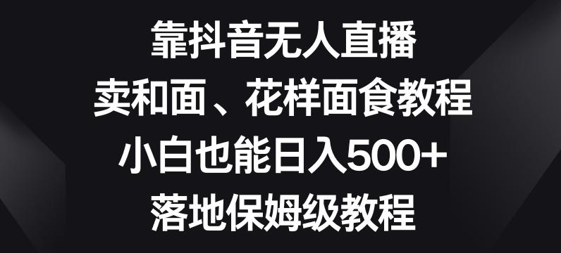 靠抖音无人直播，卖和面、花样面试教程，小白也能日入500+，落地保姆级教程【揭秘】K叔网赚资源-网赚项目-副业赚钱-互联网创业-资源整合K叔网赚资源