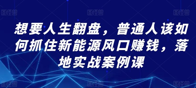 想要人生翻盘，普通人该如何抓住新能源风口赚钱，落地实战案例课K叔网赚资源-网赚项目-副业赚钱-互联网创业-资源整合K叔网赚资源