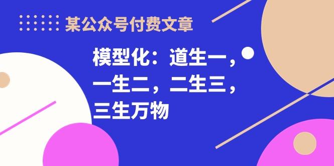某公众号付费文章《模型化：道生一，一生二，二生三，三生万物！》K叔网赚资源-网赚项目-副业赚钱-互联网创业-资源整合K叔网赚资源