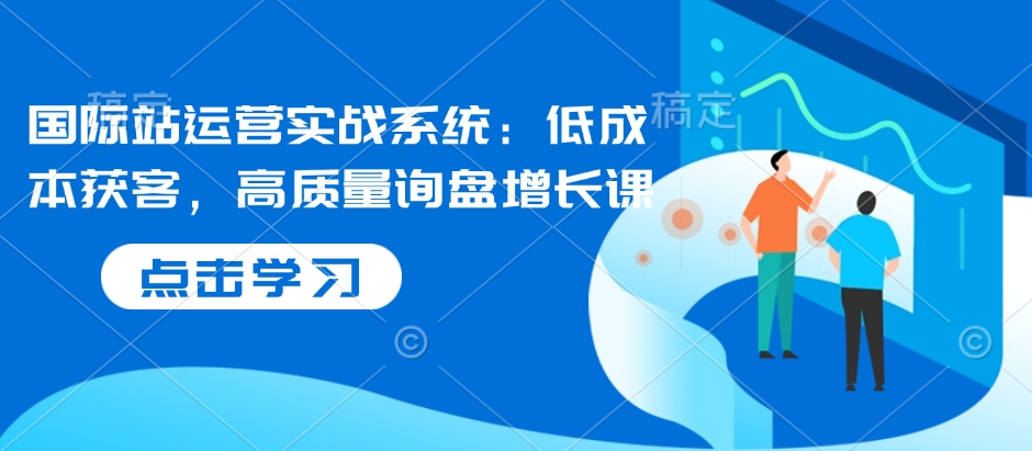 国际站运营实战系统：低成本获客，高质量询盘增长课K叔网赚资源-网赚项目-副业赚钱-互联网创业-资源整合K叔网赚资源