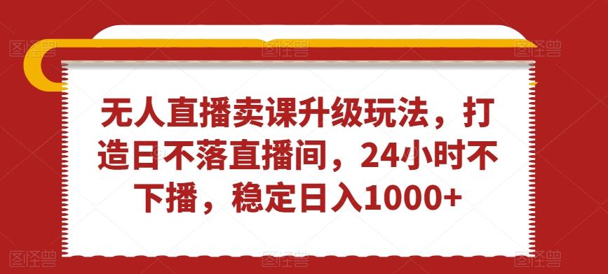 无人直播卖课升级玩法，打造日不落直播间，24小时不下播，稳定日入1000+【揭秘】K叔网赚资源-网赚项目-副业赚钱-互联网创业-资源整合K叔网赚资源