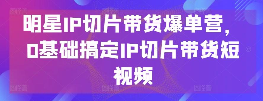 明星IP切片带货爆单营，0基础搞定IP切片带货短视频K叔网赚资源-网赚项目-副业赚钱-互联网创业-资源整合K叔网赚资源