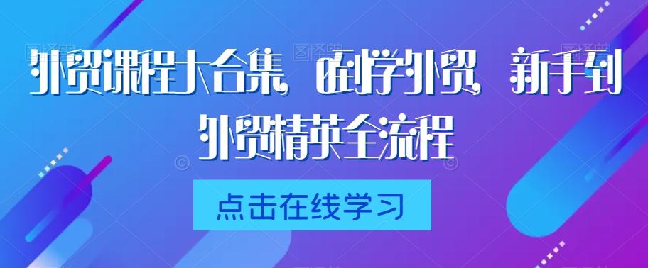 外贸课程大合集，0到1学外贸，新手到外贸精英全流程K叔网赚资源-网赚项目-副业赚钱-互联网创业-资源整合K叔网赚资源