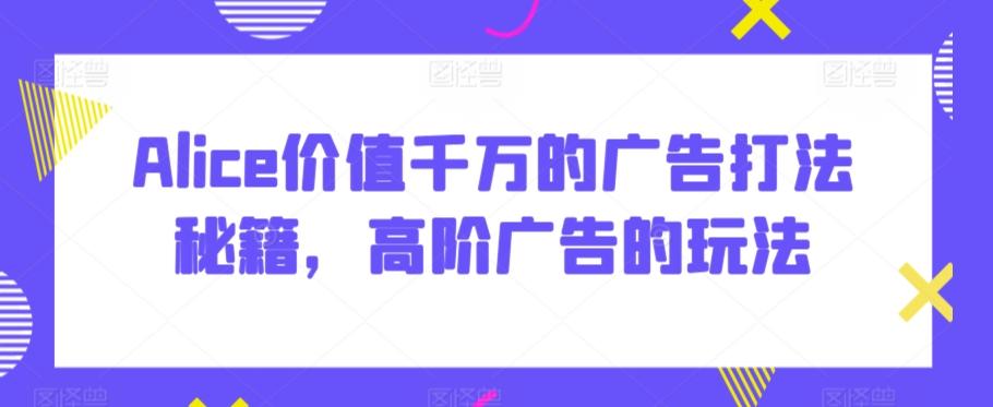 Alice价值千万的广告打法秘籍，高阶广告的玩法K叔网赚资源-网赚项目-副业赚钱-互联网创业-资源整合K叔网赚资源