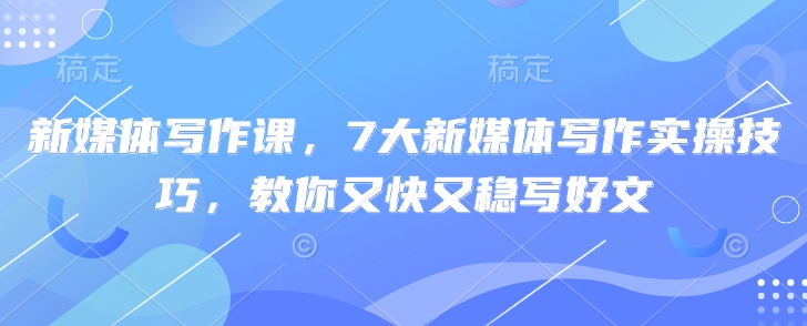 新媒体写作课，7大新媒体写作实操技巧，教你又快又稳写好文K叔网赚资源-网赚项目-副业赚钱-互联网创业-资源整合K叔网赚资源