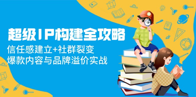 超级IP构建全攻略：信任感建立+社群裂变，爆款内容与品牌溢价实战K叔网赚资源-网赚项目-副业赚钱-互联网创业-资源整合K叔网赚资源