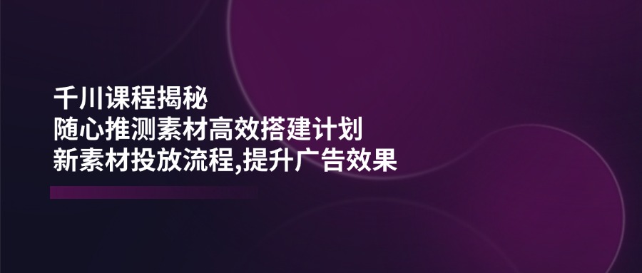 千川课程揭秘：随心推测素材高效搭建计划,新素材投放流程,提升广告效果K叔网赚资源-网赚项目-副业赚钱-互联网创业-资源整合K叔网赚资源
