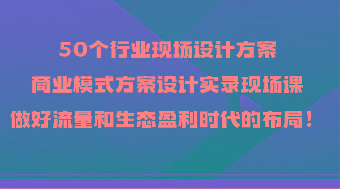 50个行业现场设计方案，商业模式方案设计实录现场课，做好流量和生态盈利时代的布局！K叔网赚资源-网赚项目-副业赚钱-互联网创业-资源整合K叔网赚资源
