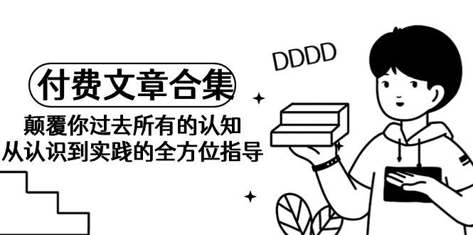 (9646期)《某公众号付费文章合集》颠覆你过去所有的认知 从认识到实践的全方位指导K叔网赚资源-网赚项目-副业赚钱-互联网创业-资源整合K叔网赚资源