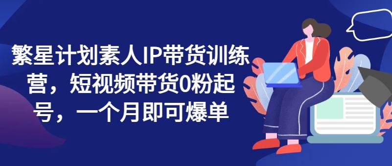 繁星计划素人IP带货训练营，短视频带货0粉起号，一个月即可爆单K叔网赚资源-网赚项目-副业赚钱-互联网创业-资源整合K叔网赚资源