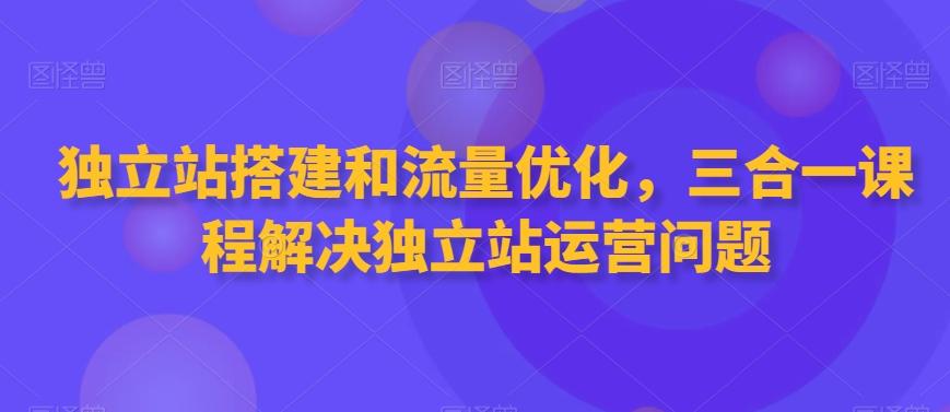 独立站搭建和流量优化，三合一课程解决独立站运营问题K叔网赚资源-网赚项目-副业赚钱-互联网创业-资源整合K叔网赚资源